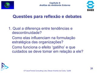 Questões para reflexão e debates 1. Qual a diferença entre tendências e descontinuidade?  Como elas influenciam na formulação estratégica das organizações?  Como funciona o efeito ‘gatilho’ e que cuidados se deve tomar em relação a ele? Capítulo 6 Análise do Ambiente Externo 