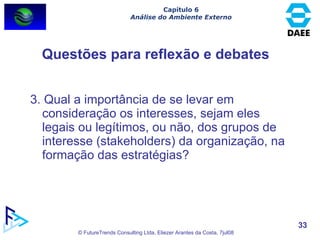 3. Qual a importância de se levar em consideração os interesses, sejam eles legais ou legítimos, ou não, dos grupos de interesse (stakeholders) da organização, na formação das estratégias? Questões para reflexão e debates Capítulo 6 Análise do Ambiente Externo 