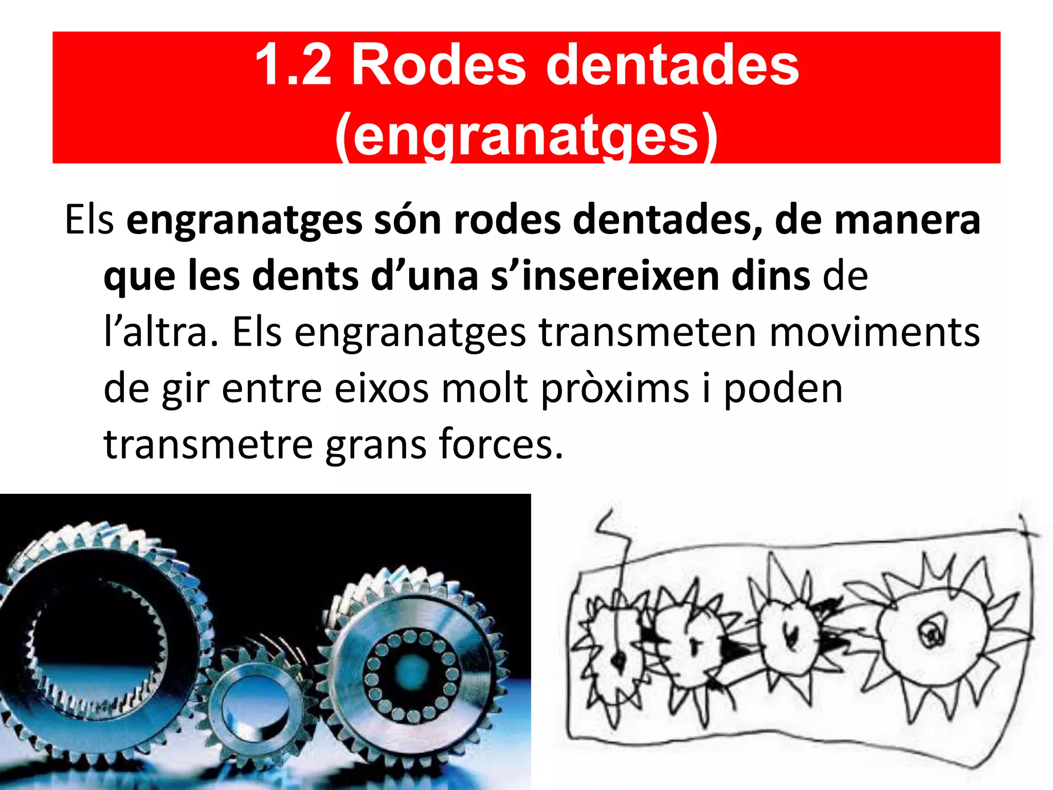 1.2 Rodes dentades
(engranatges)
Els engranatges són rodes dentades, de manera
que les dents d’una s’insereixen dins de
l’altra. Els engranatges transmeten moviments
de gir entre eixos molt pròxims i poden
transmetre grans forces.
 