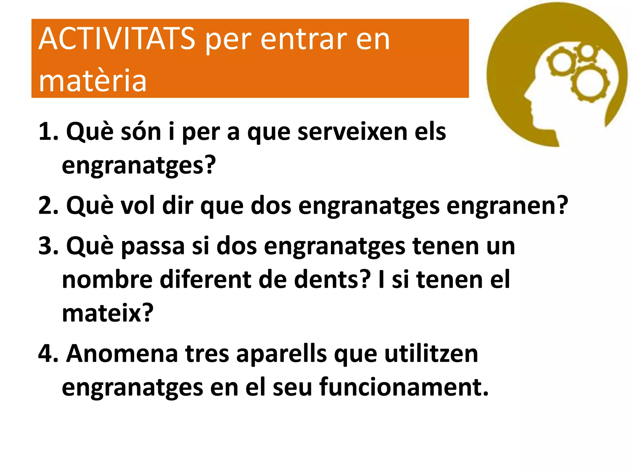 ACTIVITATS per entrar en
matèria
1. Què són i per a que serveixen els
engranatges?
2. Què vol dir que dos engranatges engranen?
3. Què passa si dos engranatges tenen un
nombre diferent de dents? I si tenen el
mateix?
4. Anomena tres aparells que utilitzen
engranatges en el seu funcionament.
 