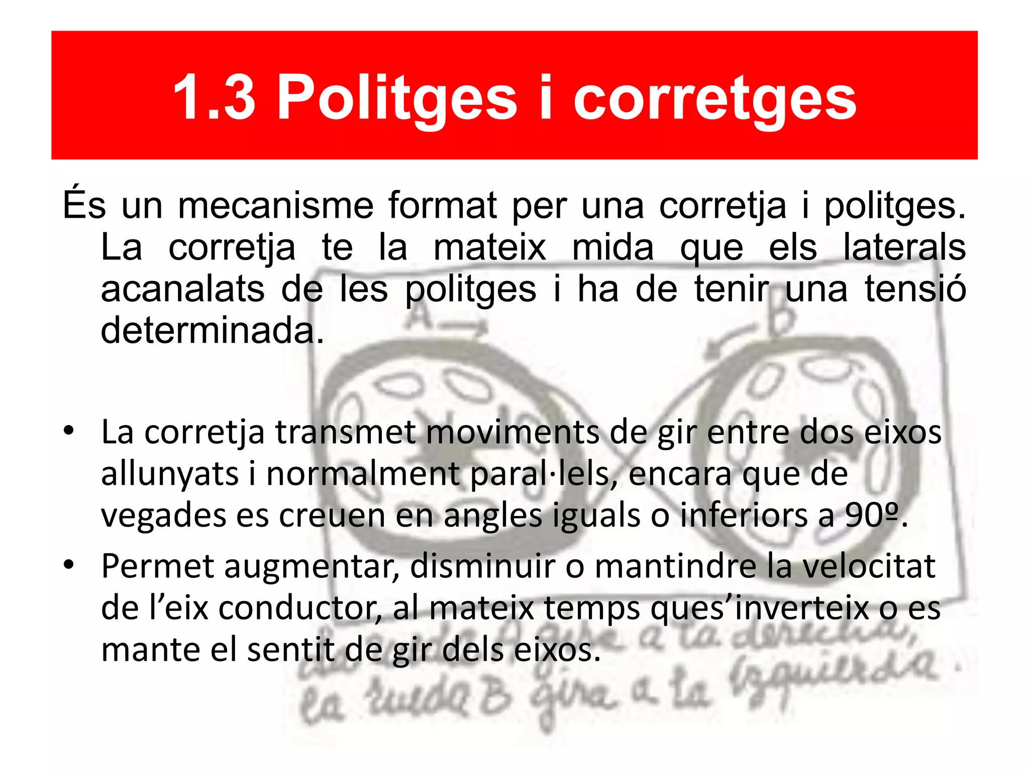 1.3 Politges i corretges
És un mecanisme format per una corretja i politges.
La corretja te la mateix mida que els laterals
acanalats de les politges i ha de tenir una tensió
determinada.
• La corretja transmet moviments de gir entre dos eixos
allunyats i normalment paral·lels, encara que de
vegades es creuen en angles iguals o inferiors a 90º.
• Permet augmentar, disminuir o mantindre la velocitat
de l’eix conductor, al mateix temps ques’inverteix o es
mante el sentit de gir dels eixos.
 