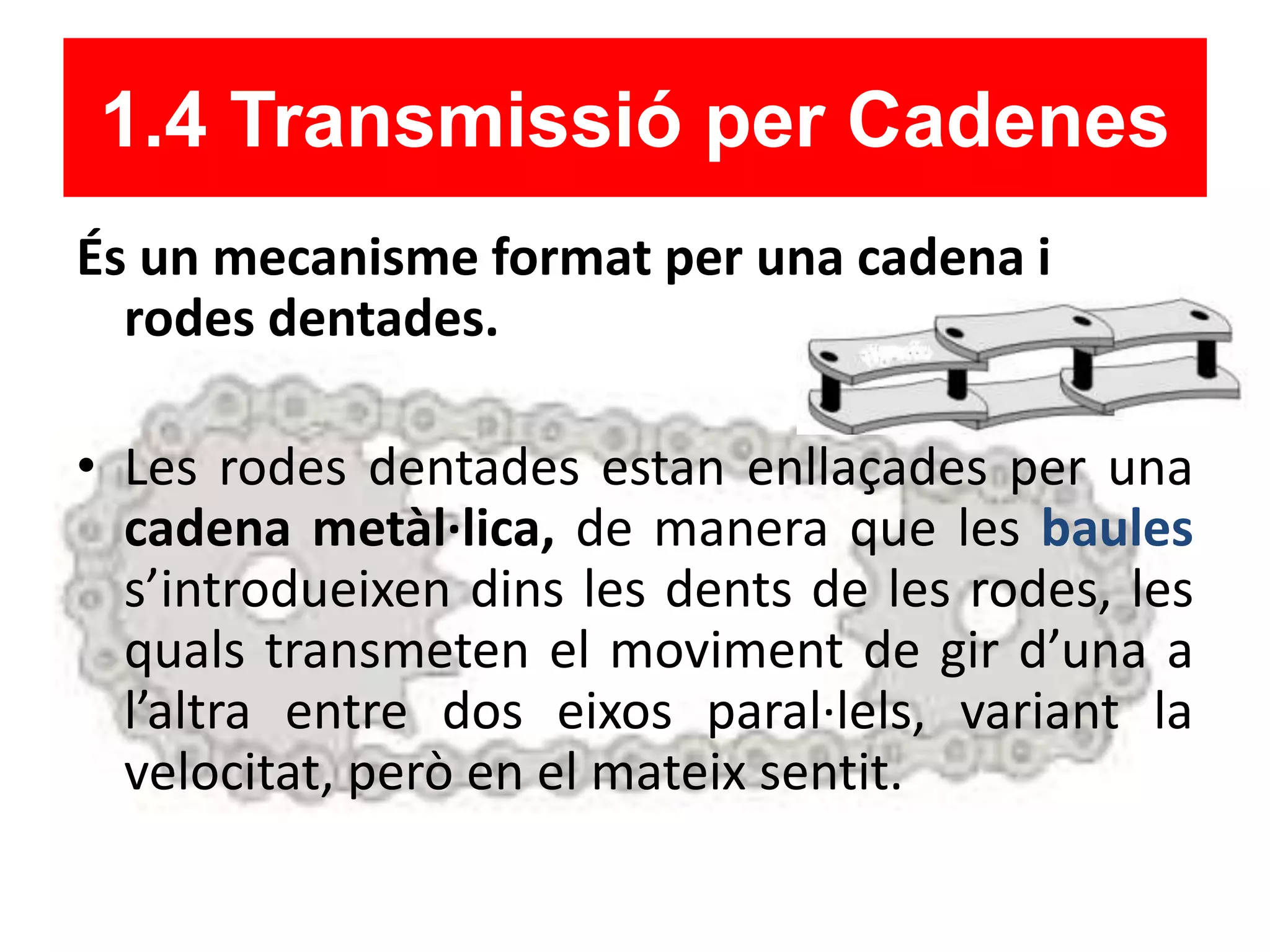 1.4 Transmissió per Cadenes
És un mecanisme format per una cadena i
rodes dentades.
• Les rodes dentades estan enllaçades per una
cadena metàl·lica, de manera que les baules
s’introdueixen dins les dents de les rodes, les
quals transmeten el moviment de gir d’una a
l’altra entre dos eixos paral·lels, variant la
velocitat, però en el mateix sentit.
 