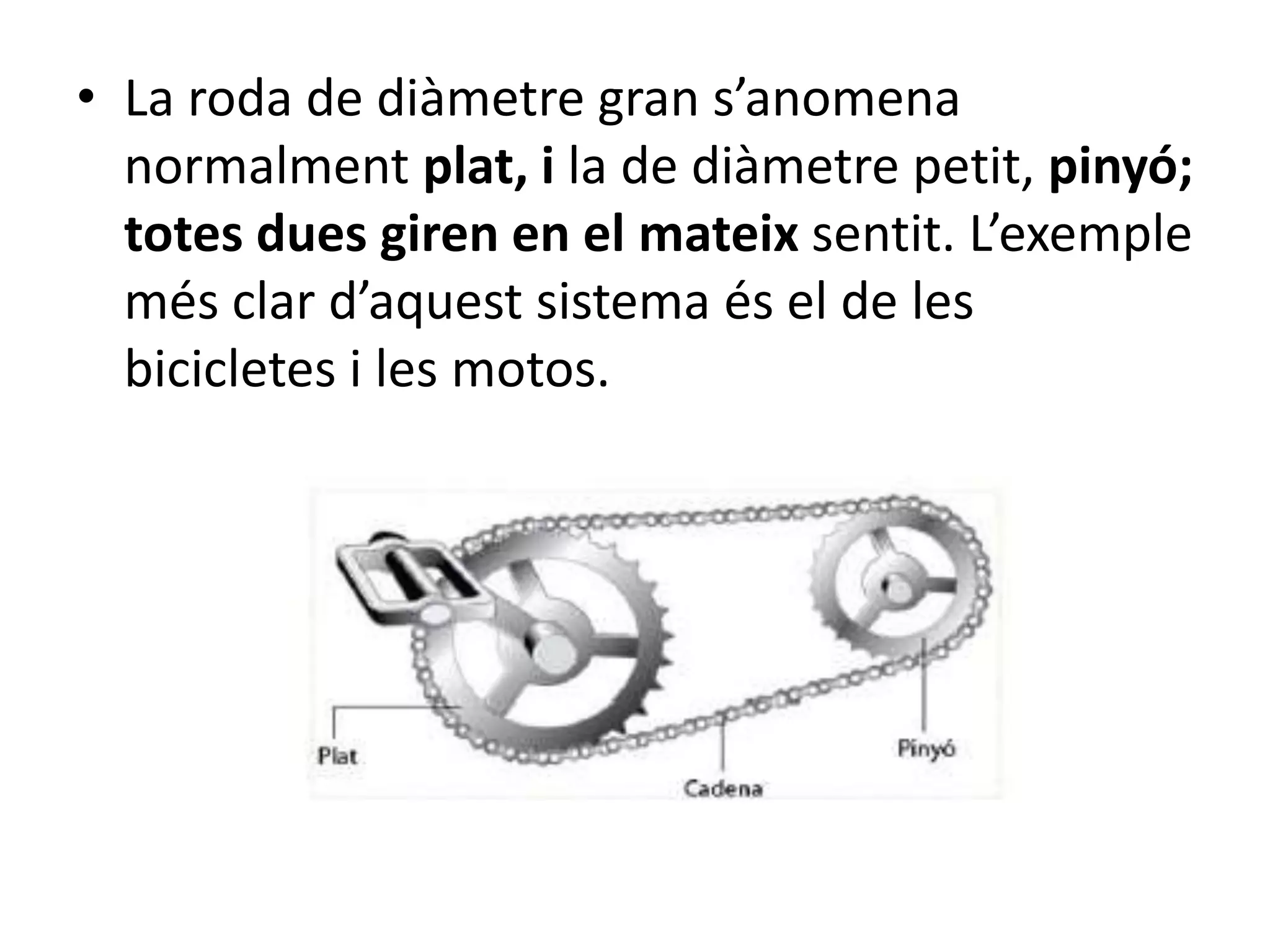 • La roda de diàmetre gran s’anomena
normalment plat, i la de diàmetre petit, pinyó;
totes dues giren en el mateix sentit. L’exemple
més clar d’aquest sistema és el de les
bicicletes i les motos.
 