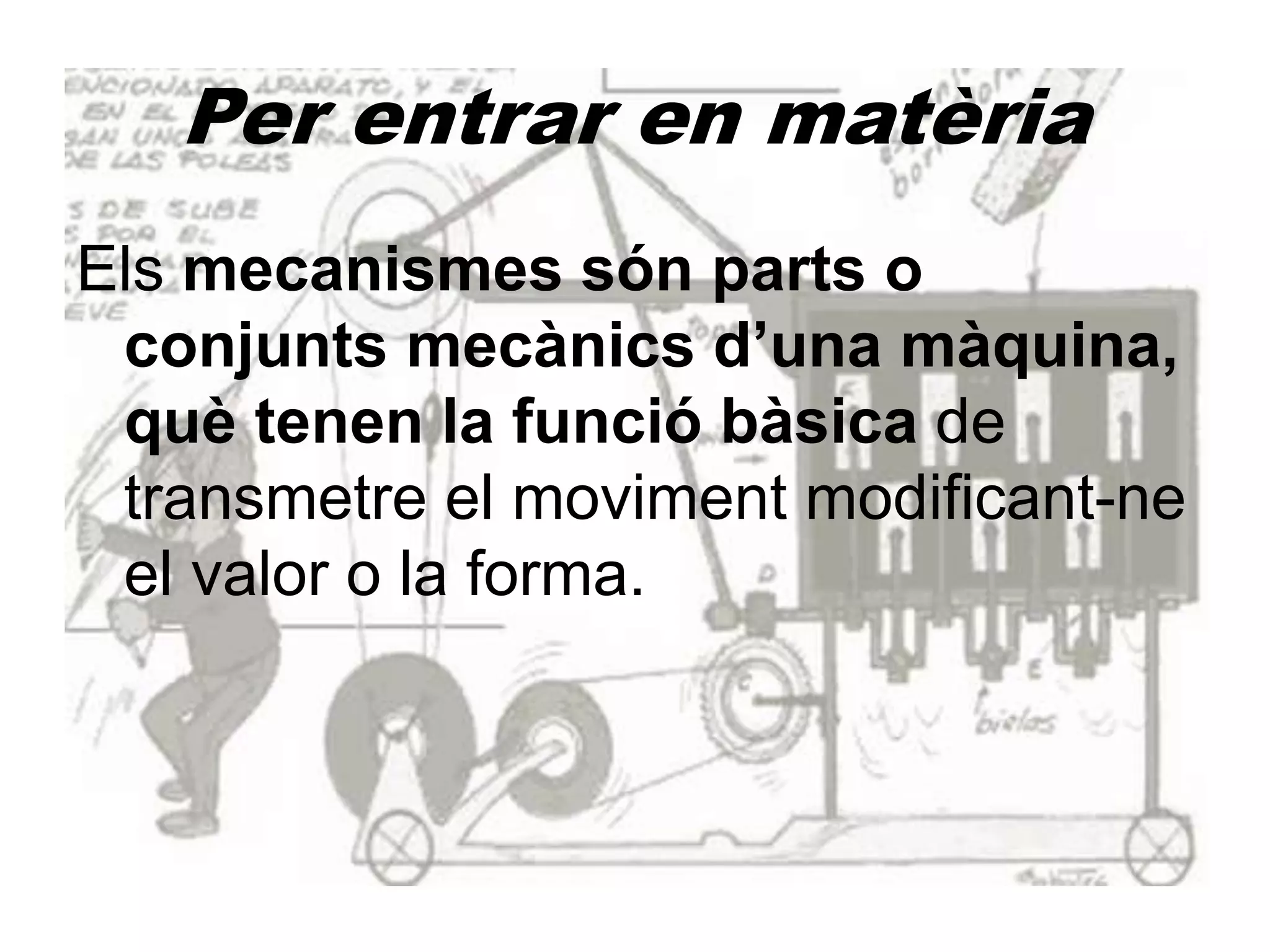 Per entrar en matèria
Els mecanismes són parts o
conjunts mecànics d’una màquina,
què tenen la funció bàsica de
transmetre el moviment modificant-ne
el valor o la forma.
 