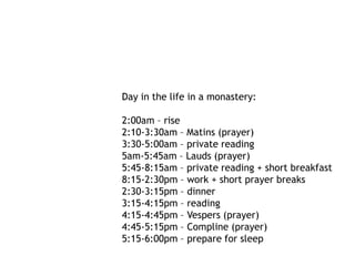 Day in the life in a monastery:

2:00am – rise
2:10-3:30am – Matins (prayer)
3:30-5:00am – private reading
5am-5:45am – Lauds (prayer)
5:45-8:15am – private reading + short breakfast
8:15-2:30pm – work + short prayer breaks
2:30-3:15pm – dinner
3:15-4:15pm – reading
4:15-4:45pm – Vespers (prayer)
4:45-5:15pm – Compline (prayer)
5:15-6:00pm – prepare for sleep
 