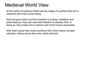 Medieval World View
At the center of medieval belief was the image of a perfect God and a
wretched and sinful human being.

God had given Adam and Eve freedom to choose; rebellious and
presumptuous, they had used their freedom to disobey God. In
doing so, they made evil an intrinsic part of the human personality.

With God’s grace they could overthrow their sinful nature and gain
salvation; without grace they were utterly damned.
 