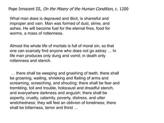 Pope Innocent III, On the Misery of the Human Condition, c. 1200

What man does is depraved and illicit, is shameful and
improper and vain. Man was formed of dust, slime, and
ashes. He will become fuel for the eternal fires, food for
worms, a mass of rottenness.


Almost the whole life of mortals is full of moral sin, so that
one can scarcely find anyone who does not go astray … In
life man produces only dung and vomit; in death only
rottenness and stench.


 … there shall be weeping and gnashing of teeth, there shall
be groaning, wailing, shrieking and flailing of arms and
screaming, screeching, and shouting; there shall be fear and
trembling, toil and trouble, holocaust and dreadful stench,
and everywhere darkness and anguish; there shall be
asperity, cruelty, calamity, poverty, distress, and utter
wretchedness; they will feel an oblivion of loneliness; there
shall be bitterness, terror and thirst …
 