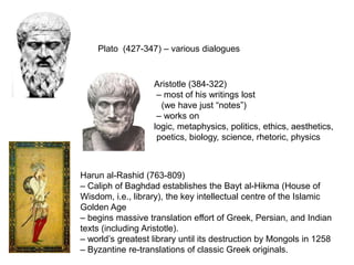 Plato (427-347) – various dialogues



                   Aristotle (384-322)
                    – most of his writings lost
                     (we have just “notes”)
                    – works on
                   logic, metaphysics, politics, ethics, aesthetics,
                    poetics, biology, science, rhetoric, physics



Harun al-Rashid (763-809)
– Caliph of Baghdad establishes the Bayt al-Hikma (House of
Wisdom, i.e., library), the key intellectual centre of the Islamic
Golden Age
– begins massive translation effort of Greek, Persian, and Indian
texts (including Aristotle).
– world’s greatest library until its destruction by Mongols in 1258
– Byzantine re-translations of classic Greek originals.
 