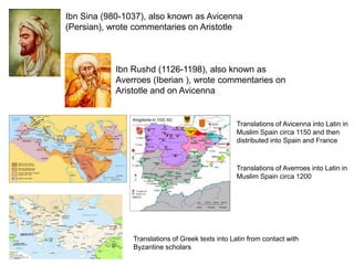 Ibn Sina (980-1037), also known as Avicenna
(Persian), wrote commentaries on Aristotle



            Ibn Rushd (1126-1198), also known as
            Averroes (Iberian ), wrote commentaries on
            Aristotle and on Avicenna


                                                   Translations of Avicenna into Latin in
                                                   Muslim Spain circa 1150 and then
                                                   distributed into Spain and France



                                                   Translations of Averroes into Latin in
                                                   Muslim Spain circa 1200




                Translations of Greek texts into Latin from contact with
                Byzantine scholars
 