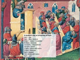 A student’s day at University of Paris
4am – rise
5am – 6am –lecture
6-8am – mass + breakfast
8-10am – lectures
11-12pm – disputations
12-1pm – lunch
1-3pm – study with tutors
3-5pm – lectures
6pm – supper
7-9 – study with tutors
9pm – bed
 