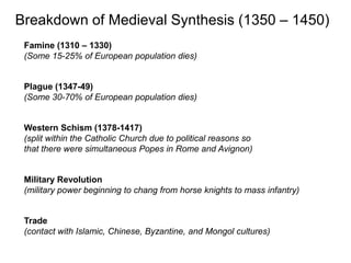 Breakdown of Medieval Synthesis (1350 – 1450)
 Famine (1310 – 1330)
 (Some 15-25% of European population dies)


 Plague (1347-49)
 (Some 30-70% of European population dies)


 Western Schism (1378-1417)
 (split within the Catholic Church due to political reasons so
 that there were simultaneous Popes in Rome and Avignon)


 Military Revolution
 (military power beginning to chang from horse knights to mass infantry)


 Trade
 (contact with Islamic, Chinese, Byzantine, and Mongol cultures)
 