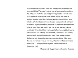 In the year of the Lord 1348 there was a very great pestilence in the
city and district of Florence. It was of such a fury and so tempestuous
that in houses in which it took hold previously healthy servants who
took care of the ill died of the same illness. Almost non of the ill
survived past the fourth day. Neither physicians nor medicines were
effective. Whether because these illnesses were previously unknown
or because physicians had not previously studied them, there seemed
to be no cure. There was such a fear that no one seemed to know
what to do. When it took hold in a house it often happened that no one
remained who had not died. And it was not just that men and women
died, but even sentient animals died. Dogs, cats, chickens, oxen,
donkeys, sheep showed the same symptoms and died of the same
disease. And almost none, or very few, who showed these symptoms,
were cured. … This pestilence began in March and ended in
September 1348.
                      Marchione di Coppo Stefani , Florentine Chronicle
 