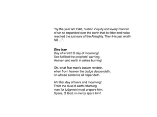 “By the year ad 1348, human iniquity and every manner
of sin so expanded over the earth that its fetor and noise
reached the just ears of the Almighty. Then His just wrath
fell …”.


Dies Irae
Day of wrath! O day of mourning!
See fulfilled the prophets' warning,
Heaven and earth in ashes burning!

Oh, what fear man's bosom rendeth,
when from heaven the Judge descendeth,
on whose sentence all dependeth.

Ah! that day of tears and mourning!
From the dust of earth returning
man for judgment must prepare him;
Spare, O God, in mercy spare him!
 