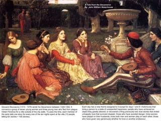 A Tale from the Decameron
                                                                                             By John William Waterhouse




Giovanni Boccaccio (1313 - 1375) wrote his Decameron between 1349-1352. It                Each day has a new theme assigned to it except for days 1 and 9: misfortunes that
concerns a group of seven young women and three young men who fled from plague-           bring a person to a state of unexpected happiness; people who have achieved an
ridden Florence for a villa outside of the city walls. To pass the time, each member of   object they greatly desired, or recovered a thing previously lost; love stories that ended
the party tells one story for every one of the ten nights spent at the villa (10 people   unhappily; love that survived disaster; those who have avoided danger; tricks women
telling ten stories = 100 stories).                                                       have played on their husbands; tricks both men and women play on each other; those
                                                                                          who have given very generously whether for love or another endeavour.
 