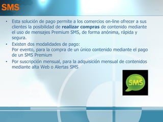 SMS 
•Esta solución de pago permite a los comercios on-line ofrecer a sus clientes la posibilidad de realizar compras de contenido mediante el uso de mensajes Premium SMS, de forma anónima, rápida y segura. 
•Existen dos modalidades de pago: Por evento, para la compra de un único contenido mediante el pago de un SMS Premium 
•Por suscripción mensual, para la adquisición mensual de contenidos mediante alta Web o Alertas SMS  