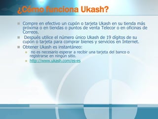 ¿Cómo funciona Ukash? 
Compre en efectivo un cupón o tarjeta Ukash en su tienda más próxima o en tiendas o puntos de venta Telecor o en oficinas de Correos. 
 Después utilice el número único Ukash de 19 dígitos de su cupón o tarjeta para comprar bienes y servicios en Internet. 
Obtener Ukash es instantáneo: 
 no es necesario esperar a recibir una tarjeta del banco o registrarse en ningún sitio. 
http://www.ukash.com/es-es  