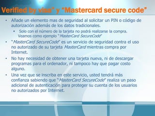 Verified by visa” y “Mastercard secure code” 
•Añade un elemento mas de seguridad al solicitar un PIN o código de autorización además de los datos tradicionales. 
 Solo con el número de la tarjeta no podrá realizarse la compra. Veamos como ejemplo “MasterCard SecureCode” 
•“MasterCard SecureCode” es un servicio de seguridad contra el uso no autorizado de su tarjeta MasterCard mientras compra por Internet. 
•No hay necesidad de obtener una tarjeta nueva, ni de descargar programas para el ordenador, ni tampoco hay que pagar costo alguno. 
•Una vez que se inscriba en este servicio, usted tendrá más confianza sabiendo que “MasterCard SecureCode” realiza un paso adicional de autenticación para proteger su cuenta de los usuarios no autorizados por Internet. 
 