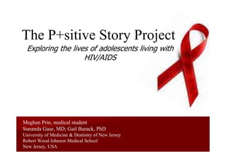 The P+sitive Story Project
  Exploring the lives of adolescents living with
                    HIV/AIDS




Meghan Prin, medical student
Sunanda Gaur, MD; Gail Burack, PhD
University of Medicine & Dentistry of New Jersey
Robert Wood Johnson Medical School
New Jersey, USA
 