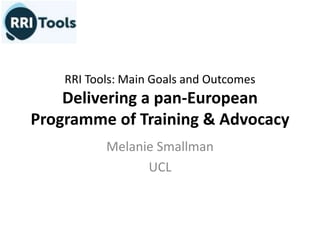 RRI Tools: Main Goals and Outcomes
Delivering a pan-European
Programme of Training & Advocacy
Melanie Smallman
UCL
 