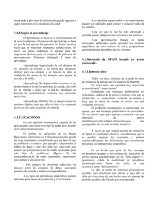 hacia atrás y por tanto la información puede regresar a
capas anteriores en la dinámica de la red
3.4.2.Según el aprendizaje
El aprendizaje se basa en el entrenamiento de
la red con patrones. El proceso de aprendizaje se basa
en que la red ejecute los patrones de forma iterativa
hasta que se muestren respuestas satisfactorias. Es
decir, los pesos sinápticos se ajustan para dar
respuestas óptimas para el conjunto de patrones de
entrenamiento. Podemos distinguir 3 tipos de
aprendzaje:
-Aprendizaje Supervisado: la red dispone de
los patrones de entrada y de salida que queremos
obtener para esa entrada, y en función de ellos se
modifican los pesos de las sinopsis para ajustar la
entrada a la salida.
-Aprendizaje No Supervisado: consiste en no
proporcionar a la red los patrones de salida, sino sólo
los de entrada y dejar que la red los clasifique en
función de características comunes que encuentre
entre ellos.
-Aprendizaje Híbrido: No se proporcionan los
patrones bjetivo, sino que sólo se dice si la respuesta
acierta o falla ante un patrón de entrada.
4.APLICACIONES
En este apartado mostraremos algunas de las
aplicaciones que tienen este tipo de redes en el mundo
de las telecomunicaciones.
El ámbito de aplicación de las Redes
Neuronales Artificiales en Telecomunicaciones puede
ser muy importante, considerando por un lado el tipo
de problemas a resolver, por ejemplo, relacionados al
tráfico de datos, y por otro lado, las soluciones que
pueden ser proporcionas por las redes neuronales para
este tipo de problemas. Algunas de las
caractrerísticas,de las redes neuronales, importantes
para aplicar a esta área son:
- Son capaces de dterminar relaciones no
lineales entre un conjunto de datos, asociando
patrones de entrada o salidas correspondientes.
-Los tipos de aprendizaje disponibles pueden
utilizarse para tareas de predicción y clasificación.
-Los modelos supervisados y no supervisados
pueden ser aplicados para extraer y cancelar ruido de
las señales.
-Una vez que la red ha sido entrenada y
probada puede adaptarse por sí misma a los cambios.
-Una aproximación basada en redes
neuronales artificiales puede aprender los modelos
específicos de cada sistema de red y proporcionar
aproximaciones aceptables de los sistemas.
4.1.Detección de SPAM basado en redes
neuronales
4.1.1.Introducción:
Todos los días, millones de e-mails invaden
las bandejas de entrada de los usuarios de Internet.
De todos éstos, una cantidad muy importante
es considerada "correo basura".
Compuesto por mensajes publicitarios no
solicitados, cadenas de la suerte o incluso virus que se
autoenvían, el spam afecta a más de un usuario, y
hace que la tarea de revisar el correo sea una
verdadera molestia.
El problema fundamental lo representan los
spams, que son mensajes publicitarios no solicitados.
Ya no resulta raro para quienes contamos con una
dirección de correo
electrónico recibir a diario varios mensajes con
propagandas de las más variadas temáticas.
A pesar de que ningún método de detección
de Spam es totalmente efectivo, consideramos que si
es posible mejorar los existentes y reducir
considerablemente las deficiencias que actualmente
presentan las herramientas disponibles.
Es un hecho que parte de los mensajes
no deseados escapan a los sistemas de detección de
correo basura constituyendo así un "falso negativo",
igualmente existe la posibilidad de identificar
un mensaje como Spam sin serlo, lo que
se conoce como "falso positivo".
La idea es tomar las máximas precauciones
posibles para minimizar este efecto, y para ello se
debe ser consciente de este hecho antes de adoptar las
posibles medidas de filtrado que se propondrá.
 