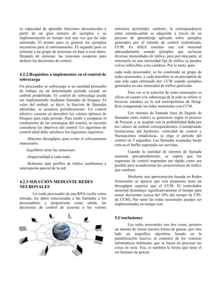 su capacidad de aprender funciones desconocidas a
partir de un gran número de ejemplos y su
implementación en tiempo real una vez que ha sido
entrenada. El primer paso es generar los ejemplos
necesarios para el entrenamiento. El segundo paso es
entrenar a un grupo de neuronas en base a esos datos.
Después de entrenar, las neuronas cooperan para
deducir las decisiones de control.
4.2.2.Requisitos a implementar en el control de
sobrecarga
Un procesador se sobrecarga si su cantidad promedio
de trabajo en un determinado período excede un
umbral predefinido. El control de sobrecarga puede
ser implementado mediante llamadas de bloqueo. El
valor del umbral, es decir, la fracción de llamadas
admitidas, se actualiza periódicamente. Un control
efectivo consiste en descubrir los valores óptimos de
bloqueo para cada período. Para medir y comparar el
rendimiento de las estrategias del control, se necesita
considerar los objetivos del control. Un algoritmo de
control ideal debe satisfacer los siguientes requisitos:
-Máximo throughput, para evitar el sofocamiento
innecesario.
-Equilibrio entre las estaciones.
-Imparcialidad a cada nodo.
-Robustez ante perfiles de tráfico cambiantes e
interrupción parcial de la red.
4.2.3 SOLUCIÓN MEDIANTE REDES
NEURONALES
Un nodo procesador de una RNA recibe como
entrada, los datos relacionadas a las llamadas a los
procesadores y proporciona como salida, las
decisiones de control de acuerdo a los valores
máximos permitidos -umbral-; la correspondencia
entre entrada-salida es adquirida a través de un
proceso de aprendizaje aplicado sobre ejemplos
generados por el método de control centralizado,
CCM. Es difícil entrenar una red neuronal
adecuadamente usando ejemplos que incluyan
diversas intensidades de tráfico, pero por otra parte, al
entrenarla en una intensidad fija de tráfico se pueden
volver inflexibles a los cambios. Por lo tanto, para
cada nodo procesador, se ha construido un grupo de
redes neuronales, y cada miembro es un perceptrón de
una sola capa entrenado por CCM usando ejemplos
generados en una intensidad de tráfico particular.
Para ver si la solución de redes neuronales es
eficaz en cuanto a la sobrecarga de la rede se refiere si
hicieron estudios en la red metropolitana de Hong-
Kon comparando las redes neuronales con CCM.
Los intentos de llamada (tasa de llegada de
llamadas entre nodos) se generaron según el proceso
de Poisson, y se aceptan con la probabilidad dada por
los valores de umbral correspondientes. Considerando
limitaciones del hardware, velocidad de control y
fluctuaciones estadísticas, se elige el período del
control en 5 segundos. Las llamadas aceptadas harán
cola en el buffer esperando ser servidas.
Cuando la cantidad de intentos de llamada
aumenta precipitadamente, se espera que los
esquemas de control respondan tan rápido como sea
posible para acondicionar las características de tráfico
que cambian.
Mediante una aproximación basada en Redes
Neuronales se aprecia que esta propuesta tiene un
throughput superior que el CCM. El controlador
neuronal disminuye significativamente el tiempo para
tomar decisiones (cerca del 10% del tiempo de CPU
de CCM); Por tanto las redes neuronales pueden ser
implementadas en tiempo real.
5.Conclusiones
Las redes neuronales son dos cosas; primero
un intento de imitar nuestra forma de pensar, por otro
lado un magnífico algoritmo basado en la
paralelización masiva, al contrario de los sistemas
informáticos habituales que se basan en procesar las
cosas en serie. Esa, es también la forma que tiene el
ser humano de pensar.
 