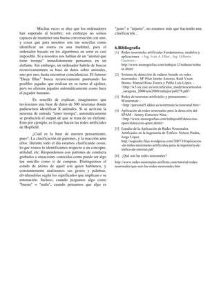Muchas veces se dice que los ordenadores
han superado al hombre; sin embargo no somos
capaces de mantener una buena conversación con uno,
y cosas que para nosotros son tan sencillas como
identificar un rostro en una multitud, para el
ordenador basado en los algoritmos en serie es casi
imposible. Si a nosotros nos hablan de un "animal que
tiene trompa" inmediatamente pensamos en un
elefante. Sin embargo, un ordenador habría de buscar
recursivamenteen su base de datos sobre animales,
uno por uno, hasta encontrar coincidencias. El famoso
"Deep Blue" busca recursivamente puntuando las
posibles jugadas que realizar en su turno al ajedrez,
pero no elimina jugadas automáticamente como hace
el jugador humano.
Es sencillo de explicar; imaginemos que
tuviesemos una base de datos de 500 neuronas donde
pudiesemos identificar X animales. Si se activase la
neurona de entrada "tener trompa", automáticamente
se produciría el output de que se trata de un elefante.
Esto por ejemplo, es lo que hacen las redes artificiales
de Hopfield.
¿Cuál es la base de nuestro pensamiento,
pues?. La clasificación de patrones, y la reacción ante
ellos. Durante todo el día estamos clasificando cosas;
lo que vemos lo identificamos respecto a un concepto,
utilidad, etc. Respondemos con patrones de conducta
grabados a situaciones conocidas como puede ser algo
tan sencillo como ir de compras. Distinguimos el
estado de ánimo de aquel con quien hablamos, y
constantemente analizamos sus gestos y palabras,
dividiendolas según los significados que implican o su
entonación. Incluso, cuando juzgamos algo como
"bueno" o "malo", cuando pensamos que algo es
"justo" o "injusto", no estamos más que haciendo una
clasificación...
6.Bibliografía
[1] Redes neuronales artificiales Fundamentos, modelos y
aplicaciones - Ing. Ivan A. Olier , Ing. Gilberto
Guerrero -
http://www.monografias.com/trabajos12/redneur/redne
ur.shtml
[2] Sistema de detección de radares basado en redes
neuronales - Mª Pilar Jarabo Amores, Raúl Vicen
Bueno, Manuel Rosa Zurera y Pablo Luis López. -
<http://w3.iec.csic.es/ursi/articulos_modernos/articulos
_zaragoza_2000/ursi2000/trabajos/ps0278.pdf>
[3] Redes de neuronas artificiales y pensamiento -
Wintermute -
<http://personal5.iddeo.es/wintrmute/ia/neuronal.htm>
[4] Aplicación de redes neuronales para la detección del
SPAM - Jimmy Gutierrez Nina -
<http://www.monografias.com/trabajos60/deteccion-
spam/deteccion-spam.shtml>
[5] Estudio de la Aplicación de Redes Neuronales
Artificiales en la Ingeniería de Tráfico- Nelson Piedra,
Jorge López.
http://nopiedra.files.wordpress.com/2007/10/aplicacion
-de-redes-neuronales-artificiales-para-la-ingenieria-de-
trafico-de-internet.pdf
[6] ¿Qué son las redes neuronales?
http://www.redes-neuronales.netfirms.com/tutorial-redes-
neuronales/que-son-las-redes-neuronales.htm
 