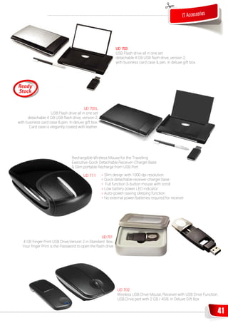 IT Accessories




                                                             UD 703
                                                             USB Flash drive all in one set
                                                             detachable 4 GB USB flash drive, version 2,
                                                             with business card case & pen. In deluxe gift box.




                                         UD 703 L
                    USB Flash drive all in one set
      detachable 4 GB USB flash drive, version 2,
with business card case & pen. In deluxe gift box.
       Card case is elegantly coated with leather.




                                 Rechargeble Wireless Mouse for the Travelling
                                 Executive-Quick Detachable Receiver-Charger Base
                                 & Slim portable Recharge from USB Port

                                        UD 711       » Slim design with 1000 dpi resolution
                                                     » Quick detachable receiver-charger base
                                                     » Full function 3-button mouse with scroll
                                                     » Low battery power LED indicator
                                                     » Auto-power-saving sleeping function
                                                     » No external power/batteries required for receiver




                                                   UD 701
  4 GB Finger Print USB Drive,Version 2 in Standard Box.
  Your ﬁnger Print is the Password to open the flash drive




                                                              UD 702
                                                              Wireless USB Drive Mouse, Receiver with USB Drive Function,
                                                              USB Drive part with 2 GB / 4GB. In Deluxe Gift Box


                                                                                                                        41
 