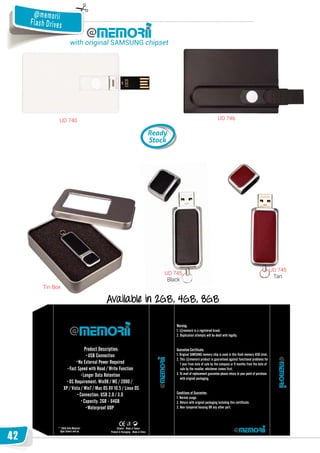 @ me m o ri i
     Fla s h D ri ve s

                         with original SAMSUNG chipset




                    UD 740                                   UD 746




                                                                      U 7
                                                                      UD 745
                                                    UD 745
                                                                       Ta
                                                                       Tan
                                                     Black
           Tin Box

                                   Available in 2GB, 4GB, 8GB




42
 