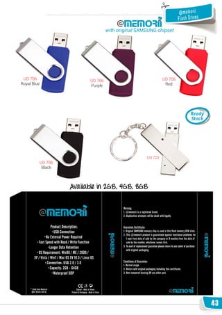 @ me m o ri i
                                                                    Fla s h D ri ve s
                                 with original SAMSUNG chipset




 UD 706                 UD 706                             UD 706
Royal Blue              Purple                              Red




                                                  UD 723
         UD 706
          Black



                  Available in 2GB, 4GB, 8GB




                                                                                        43
 