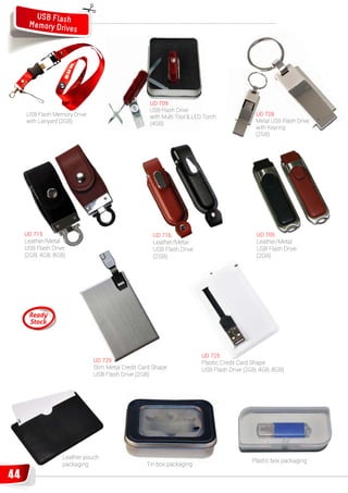 USB Flash
      Memory Drive
                   s




                                                   UD 709
                                                   USB Flash Drive
     USB Flash Memory Drive                        with Multi Tool & LED Torch              UD 728
     with Lanyard (2GB)                            (4GB)                                    Metal USB Flash Drive
                                                                                            with Keyring
                                                                                            (2GB)




     UD 715                                         UD 716                                  UD 705
     Leather/Metal                                  Leather/Metal
                                                    Leath                                   Leather/Metal
     USB Flash Drive                                USB Flash Drive
                                                        F                                   USB Flash Drive
     (2GB, 4GB, 8GB)                                (2GB)                                   (2GB)




                                                                        UD 725
                              UD 729                                    Plastic Credit Card Shape
                              Slim Metal Credit Card Shape              USB Flash Drive (2GB, 4GB, 8GB)
                              USB Flash Drive (2GB)




                  Leather pouch
                                                                                           Pl ti box packaging
                                                                                           Plastic b    k i
                  packaging                       Tin box packaging

44
 