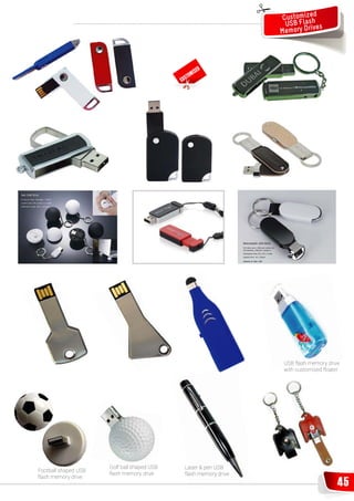 Customizshed
                                                                        USB Fla s
                                                                      M emory Drive



                                                                 D
                                                           ISE
                                                      OM
                                             C   US T




                                                                       USB flash memory drive
                                                                       with customised floater




                      Golf ball shaped USB       Laser & pen USB
Football shaped USB
                      flash memory drive         flash memory drive
flash memory drive
                                                                                             45
 
