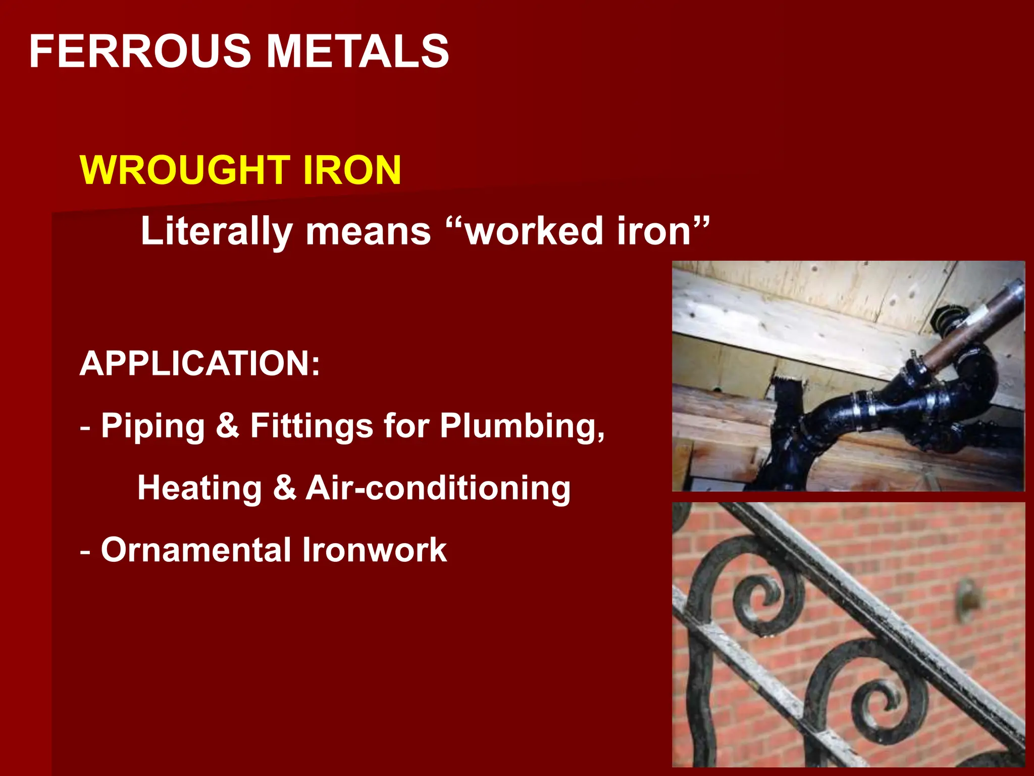 FERROUS METALS
WROUGHT IRON
Literally means “worked iron”
APPLICATION:
- Piping & Fittings for Plumbing,
Heating & Air-conditioning
- Ornamental Ironwork
 
