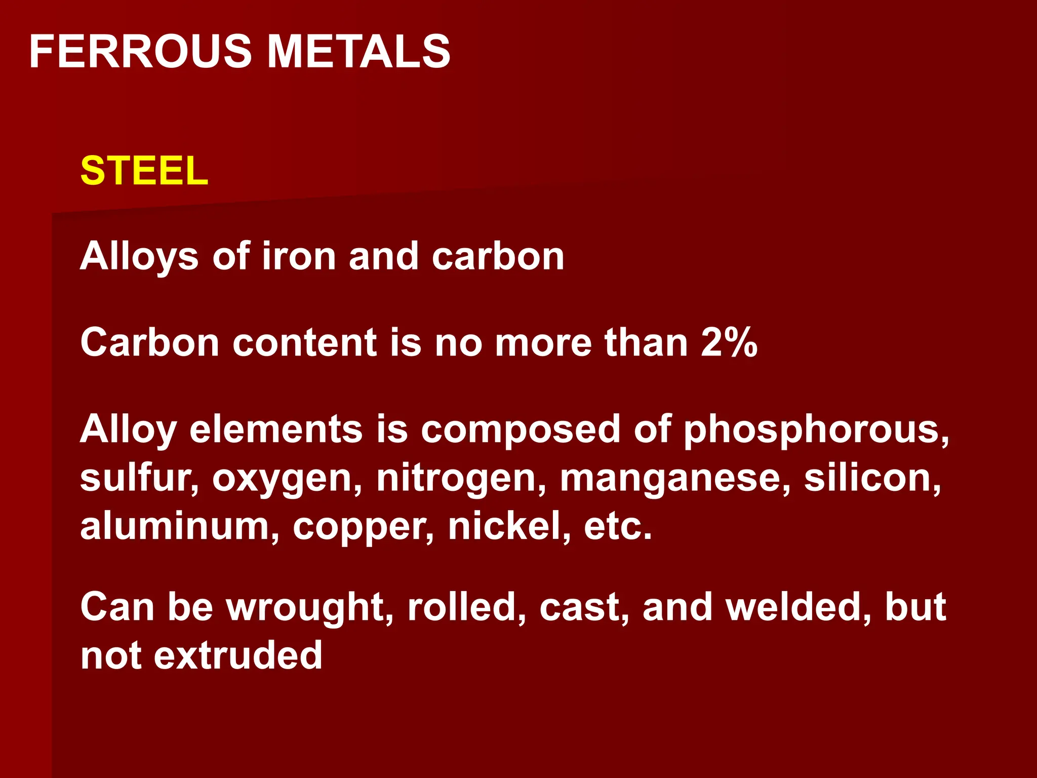 FERROUS METALS
STEEL
Alloys of iron and carbon
Carbon content is no more than 2%
Alloy elements is composed of phosphorous,
sulfur, oxygen, nitrogen, manganese, silicon,
aluminum, copper, nickel, etc.
Can be wrought, rolled, cast, and welded, but
not extruded
 