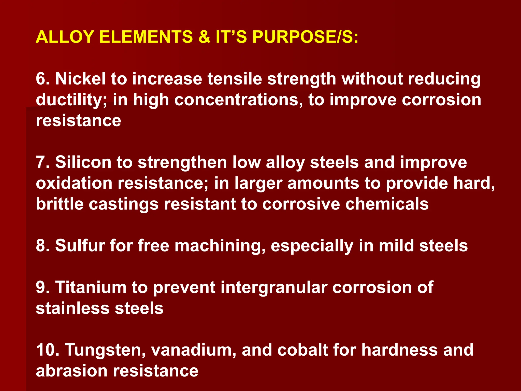 ALLOY ELEMENTS & IT’S PURPOSE/S:
6. Nickel to increase tensile strength without reducing
ductility; in high concentrations, to improve corrosion
resistance
7. Silicon to strengthen low alloy steels and improve
oxidation resistance; in larger amounts to provide hard,
brittle castings resistant to corrosive chemicals
8. Sulfur for free machining, especially in mild steels
9. Titanium to prevent intergranular corrosion of
stainless steels
10. Tungsten, vanadium, and cobalt for hardness and
abrasion resistance
 