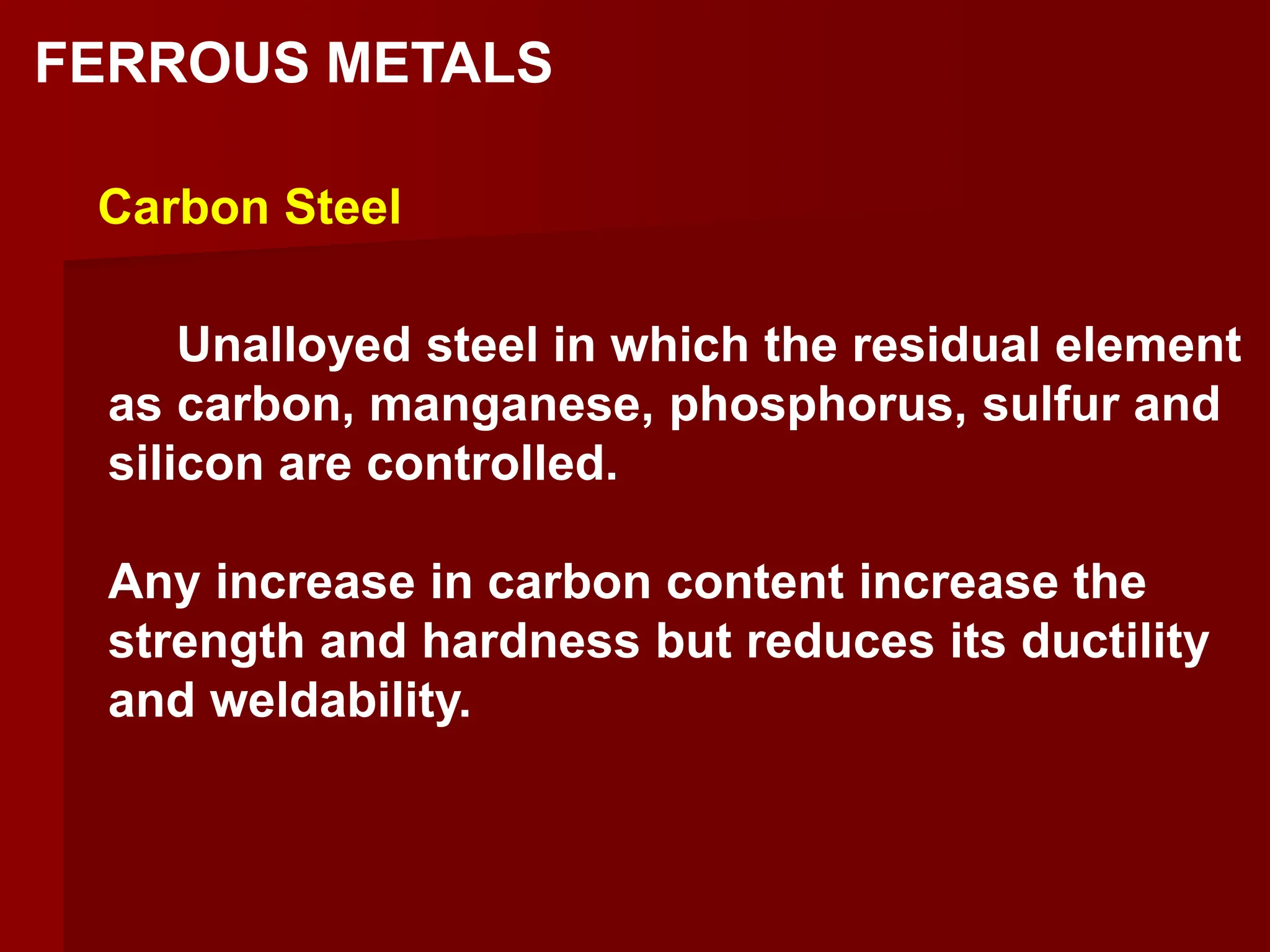 Unalloyed steel in which the residual element
as carbon, manganese, phosphorus, sulfur and
silicon are controlled.
Any increase in carbon content increase the
strength and hardness but reduces its ductility
and weldability.
Carbon Steel
FERROUS METALS
 