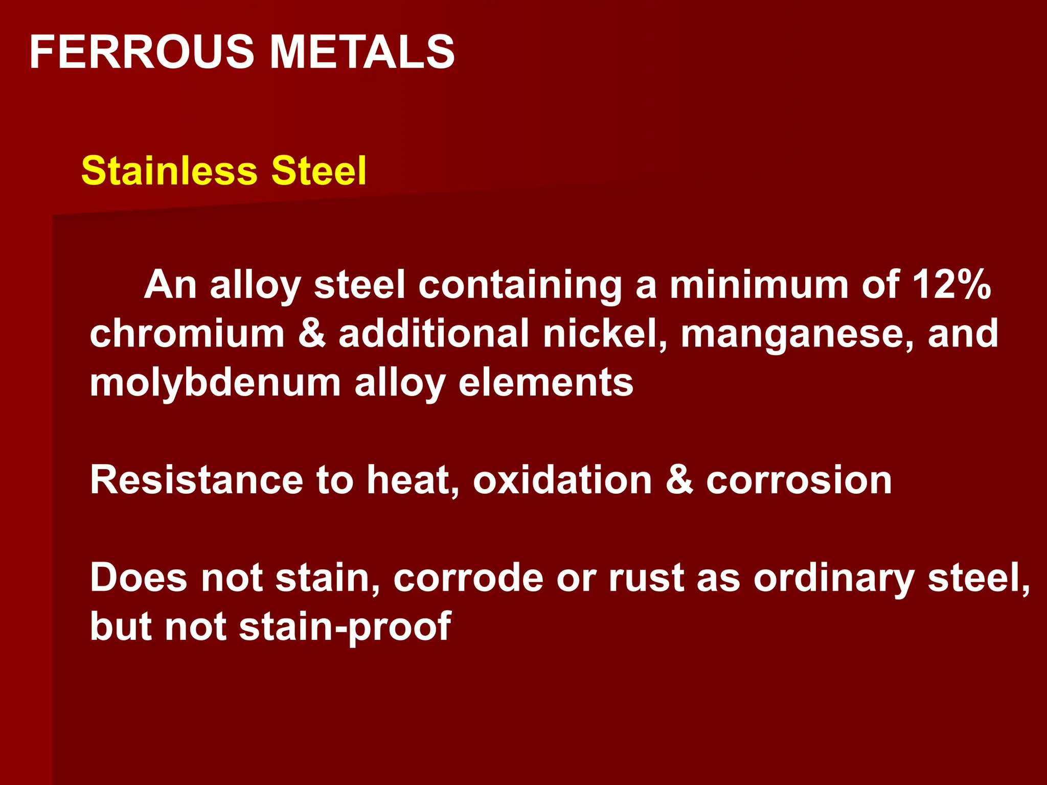 An alloy steel containing a minimum of 12%
chromium & additional nickel, manganese, and
molybdenum alloy elements
Resistance to heat, oxidation & corrosion
Does not stain, corrode or rust as ordinary steel,
but not stain-proof
Stainless Steel
FERROUS METALS
 