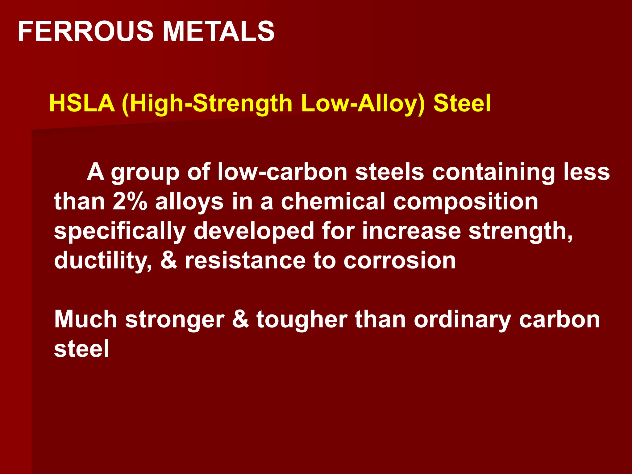 A group of low-carbon steels containing less
than 2% alloys in a chemical composition
specifically developed for increase strength,
ductility, & resistance to corrosion
Much stronger & tougher than ordinary carbon
steel
HSLA (High-Strength Low-Alloy) Steel
FERROUS METALS
 