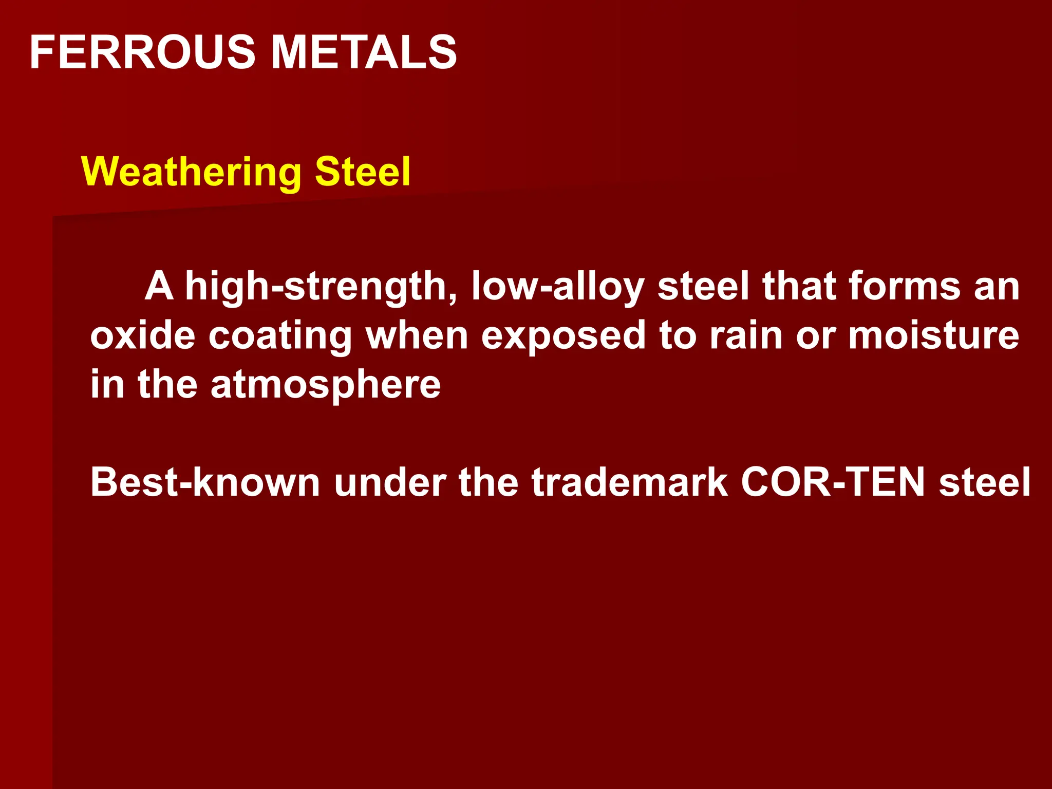A high-strength, low-alloy steel that forms an
oxide coating when exposed to rain or moisture
in the atmosphere
Best-known under the trademark COR-TEN steel
Weathering Steel
FERROUS METALS
 