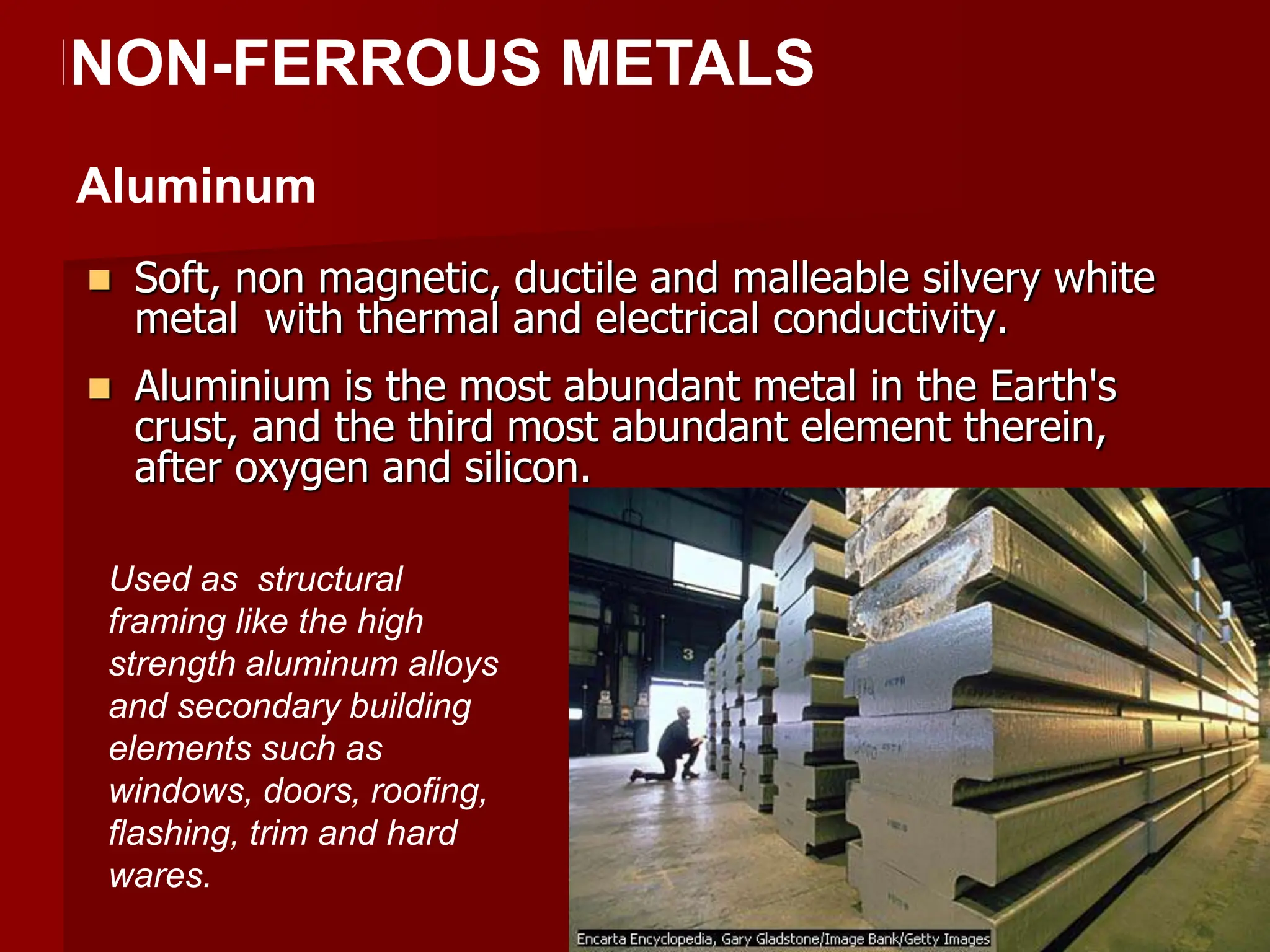  Soft, non magnetic, ductile and malleable silvery white
metal with thermal and electrical conductivity.
 Aluminium is the most abundant metal in the Earth's
crust, and the third most abundant element therein,
after oxygen and silicon.
NNON-FERROUS METALS
Aluminum
Used as structural
framing like the high
strength aluminum alloys
and secondary building
elements such as
windows, doors, roofing,
flashing, trim and hard
wares.
 