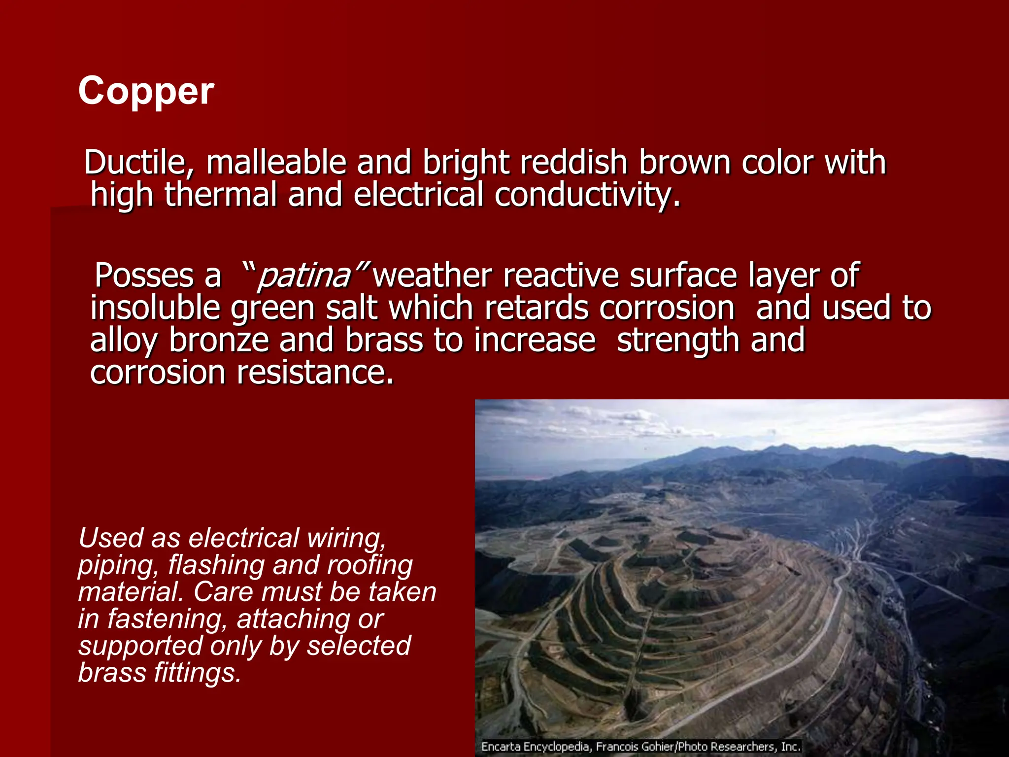 Ductile, malleable and bright reddish brown color with
high thermal and electrical conductivity.
Posses a “patina” weather reactive surface layer of
insoluble green salt which retards corrosion and used to
alloy bronze and brass to increase strength and
corrosion resistance.
Copper
Used as electrical wiring,
piping, flashing and roofing
material. Care must be taken
in fastening, attaching or
supported only by selected
brass fittings.
 