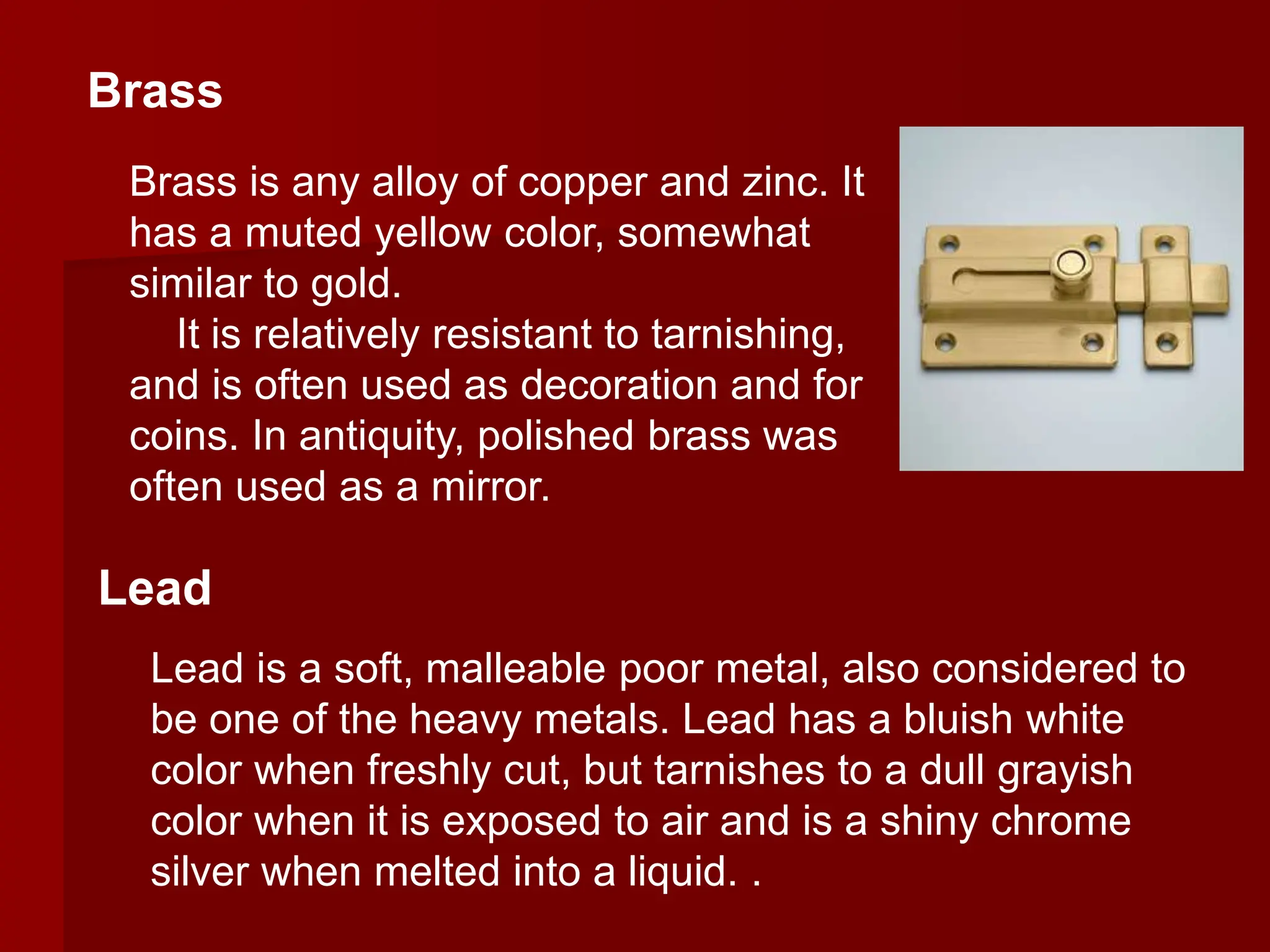 Lead is a soft, malleable poor metal, also considered to
be one of the heavy metals. Lead has a bluish white
color when freshly cut, but tarnishes to a dull grayish
color when it is exposed to air and is a shiny chrome
silver when melted into a liquid. .
Brass
Lead
Brass is any alloy of copper and zinc. It
has a muted yellow color, somewhat
similar to gold.
It is relatively resistant to tarnishing,
and is often used as decoration and for
coins. In antiquity, polished brass was
often used as a mirror.
 