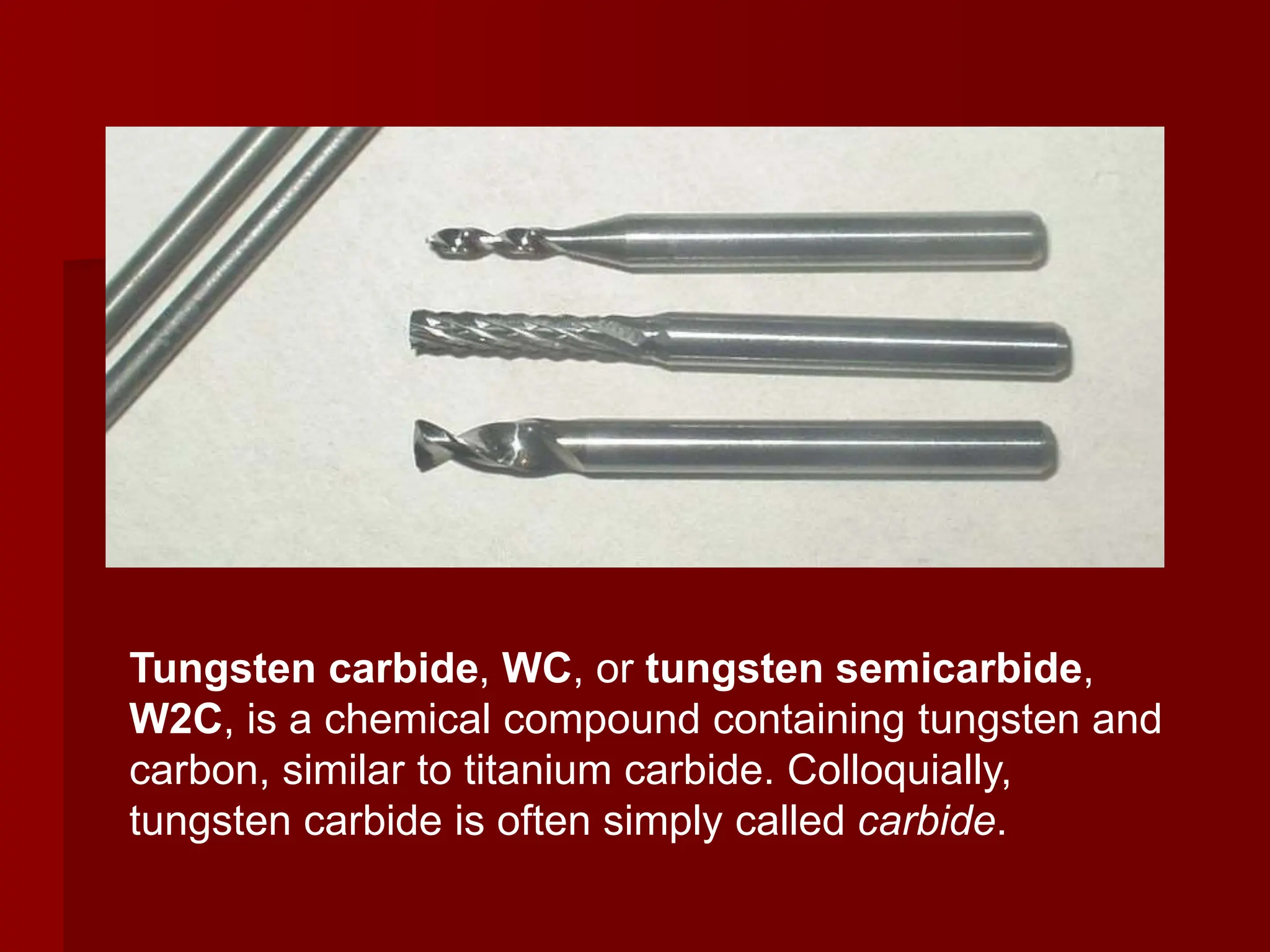 Tungsten carbide, WC, or tungsten semicarbide,
W2C, is a chemical compound containing tungsten and
carbon, similar to titanium carbide. Colloquially,
tungsten carbide is often simply called carbide.
 