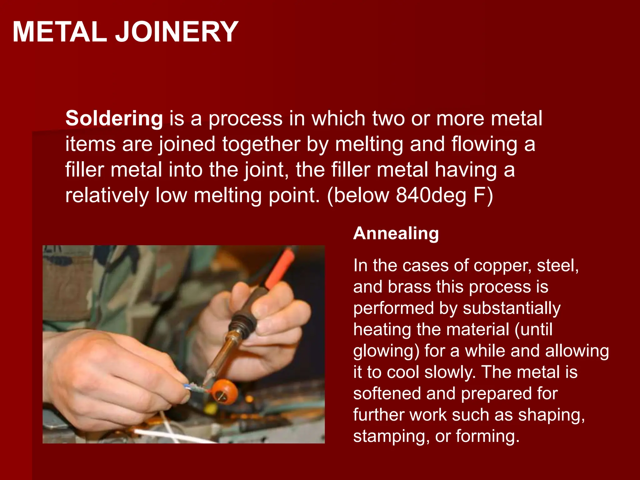 METAL JOINERY
Soldering is a process in which two or more metal
items are joined together by melting and flowing a
filler metal into the joint, the filler metal having a
relatively low melting point. (below 840deg F)
Annealing
In the cases of copper, steel,
and brass this process is
performed by substantially
heating the material (until
glowing) for a while and allowing
it to cool slowly. The metal is
softened and prepared for
further work such as shaping,
stamping, or forming.
 