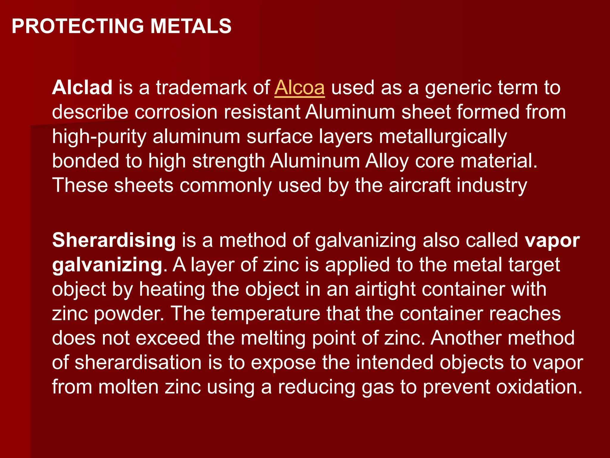 Alclad is a trademark of Alcoa used as a generic term to
describe corrosion resistant Aluminum sheet formed from
high-purity aluminum surface layers metallurgically
bonded to high strength Aluminum Alloy core material.
These sheets commonly used by the aircraft industry
Sherardising is a method of galvanizing also called vapor
galvanizing. A layer of zinc is applied to the metal target
object by heating the object in an airtight container with
zinc powder. The temperature that the container reaches
does not exceed the melting point of zinc. Another method
of sherardisation is to expose the intended objects to vapor
from molten zinc using a reducing gas to prevent oxidation.
PROTECTING METALS
 