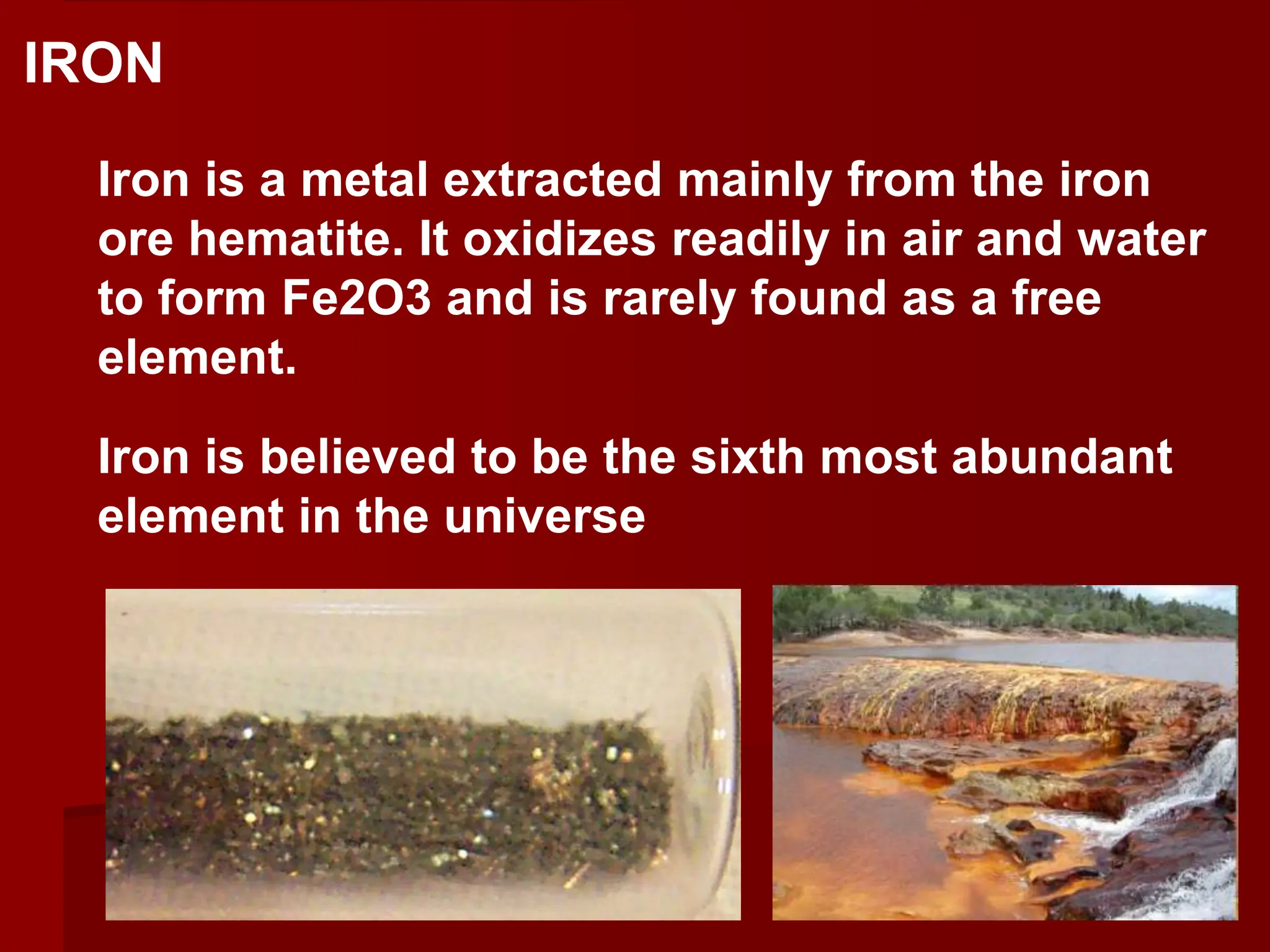 Iron is a metal extracted mainly from the iron
ore hematite. It oxidizes readily in air and water
to form Fe2O3 and is rarely found as a free
element.
Iron is believed to be the sixth most abundant
element in the universe
IRON
 