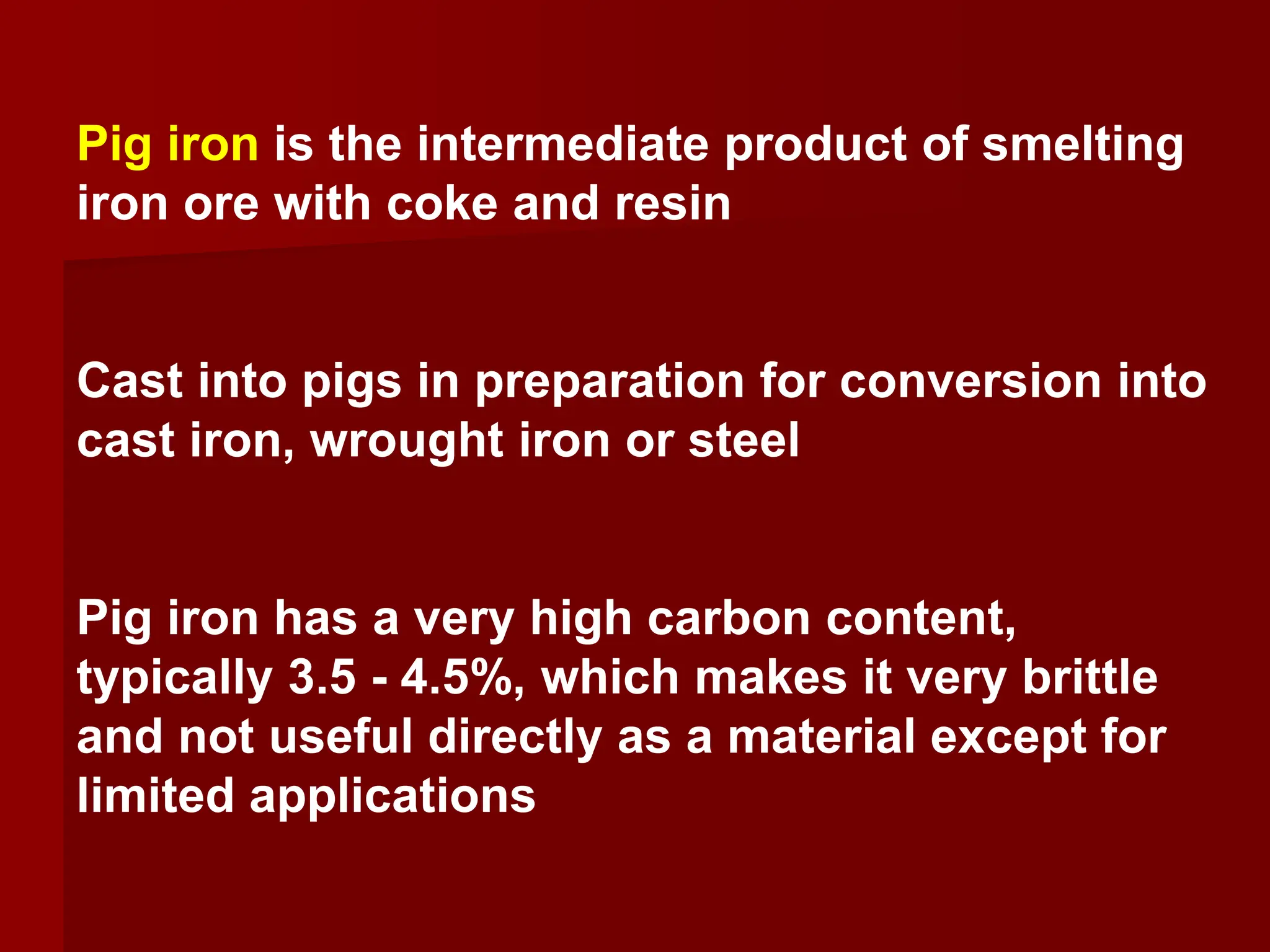 Pig iron is the intermediate product of smelting
iron ore with coke and resin
Cast into pigs in preparation for conversion into
cast iron, wrought iron or steel
Pig iron has a very high carbon content,
typically 3.5 - 4.5%, which makes it very brittle
and not useful directly as a material except for
limited applications
 