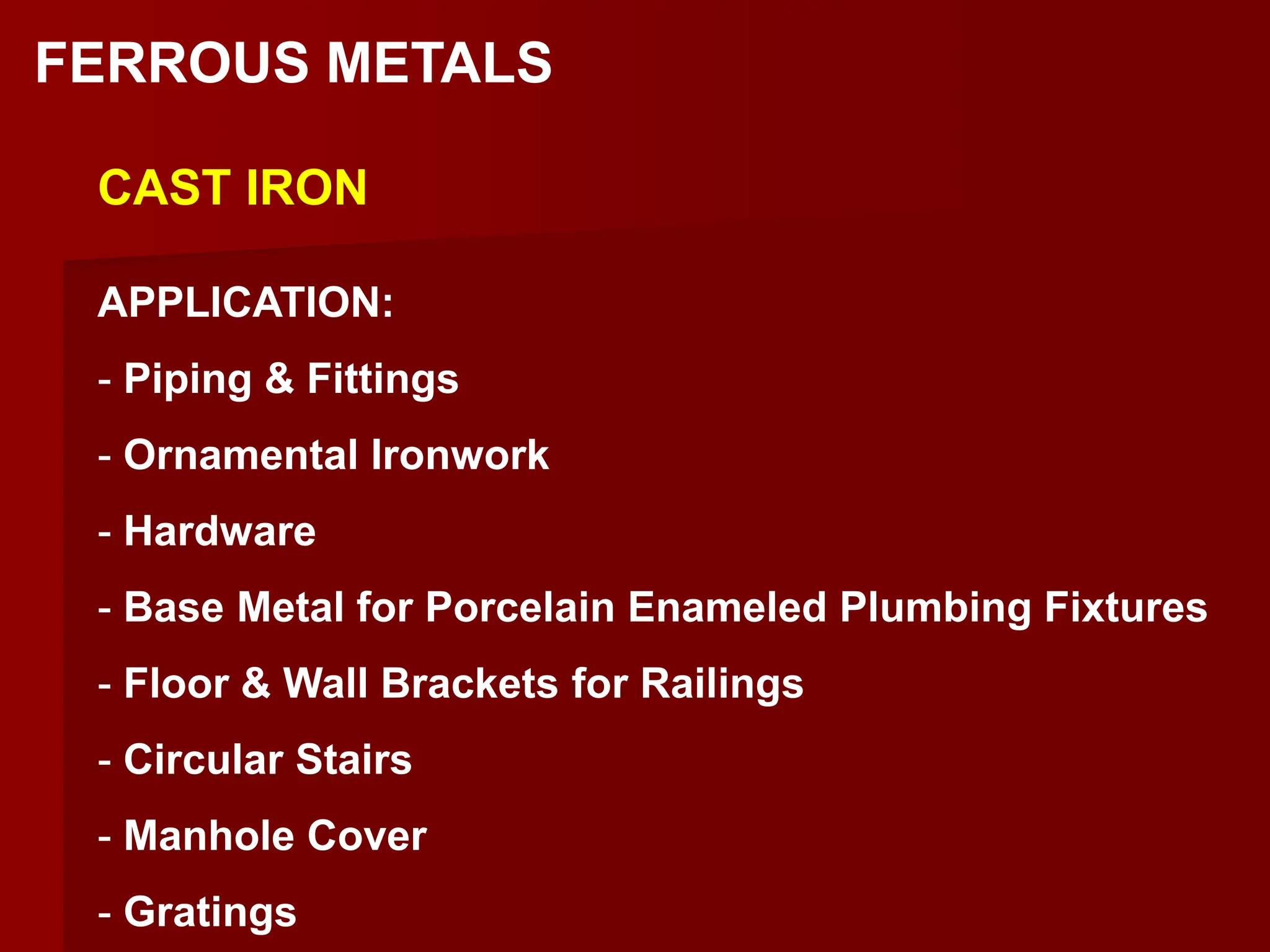 FERROUS METALS
CAST IRON
APPLICATION:
- Piping & Fittings
- Ornamental Ironwork
- Hardware
- Base Metal for Porcelain Enameled Plumbing Fixtures
- Floor & Wall Brackets for Railings
- Circular Stairs
- Manhole Cover
- Gratings
 