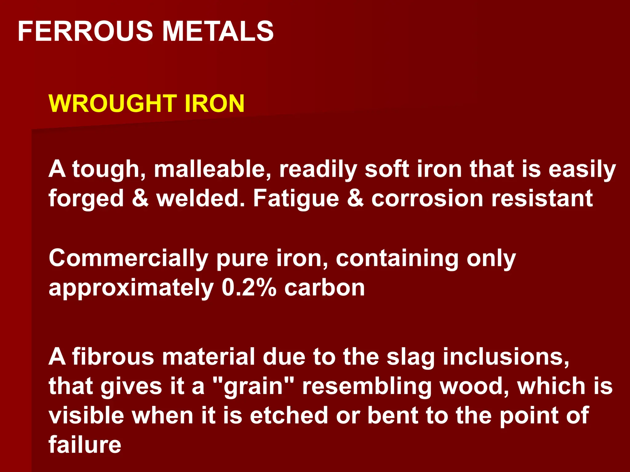 FERROUS METALS
WROUGHT IRON
Commercially pure iron, containing only
approximately 0.2% carbon
A fibrous material due to the slag inclusions,
that gives it a "grain" resembling wood, which is
visible when it is etched or bent to the point of
failure
A tough, malleable, readily soft iron that is easily
forged & welded. Fatigue & corrosion resistant
 