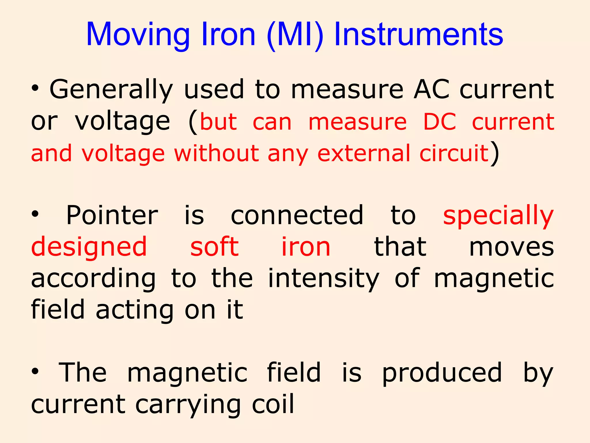 Moving Iron (MI) Instruments
• Generally used to measure AC current
or voltage (but can measure DC current
and voltage without any external circuit)
• Pointer is connected to specially
designed soft iron that moves
according to the intensity of magnetic
field acting on it
• The magnetic field is produced by
current carrying coil
 