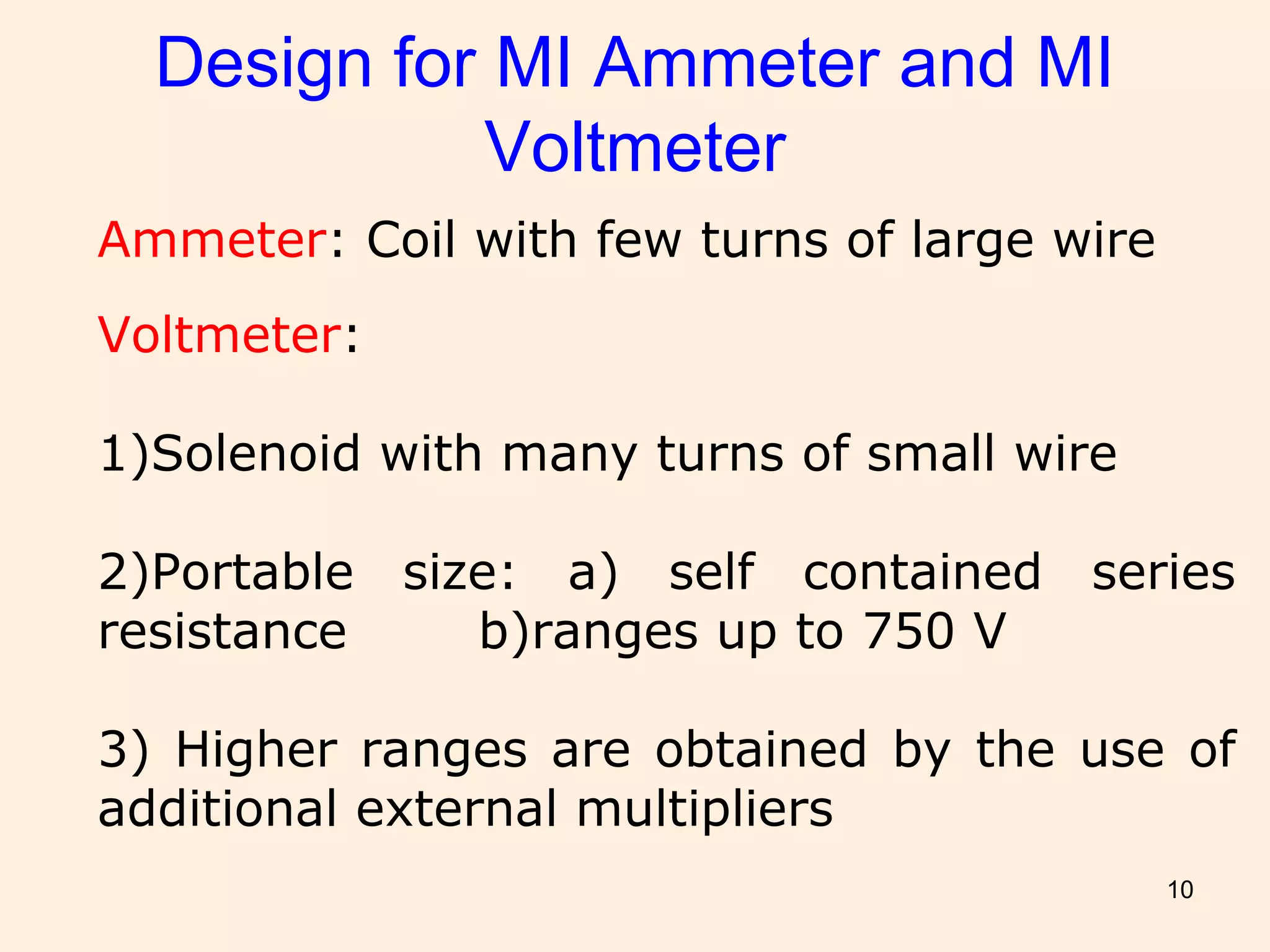 10
Design for MI Ammeter and MI
Voltmeter
Ammeter: Coil with few turns of large wire
Voltmeter:
1)Solenoid with many turns of small wire
2)Portable size: a) self contained series
resistance b)ranges up to 750 V
3) Higher ranges are obtained by the use of
additional external multipliers
 